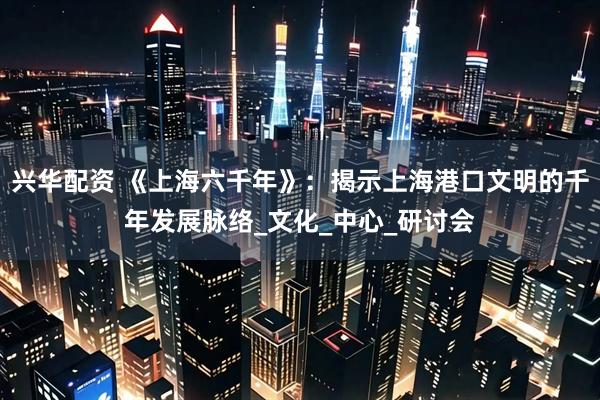 兴华配资 《上海六千年》：揭示上海港口文明的千年发展脉络_文化_中心_研讨会