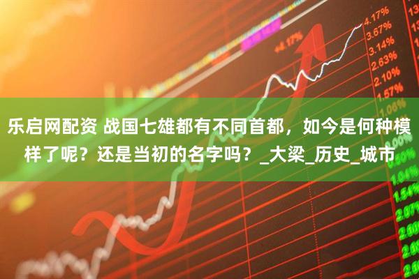 乐启网配资 战国七雄都有不同首都，如今是何种模样了呢？还是当初的名字吗？_大梁_历史_城市