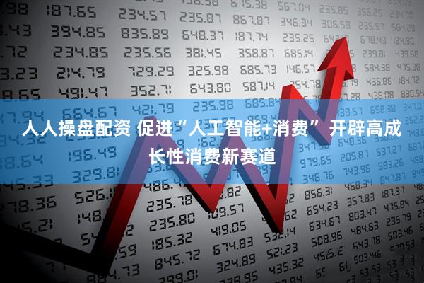 人人操盘配资 促进“人工智能+消费” 开辟高成长性消费新赛道