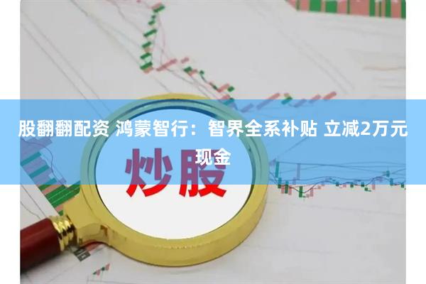 股翻翻配资 鸿蒙智行：智界全系补贴 立减2万元现金