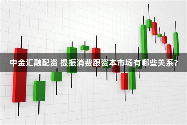 中金汇融配资 提振消费跟资本市场有哪些关系？