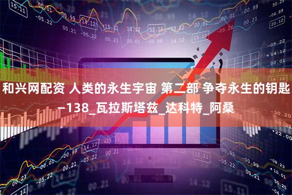 和兴网配资 人类的永生宇宙 第二部 争夺永生的钥匙—138_瓦拉斯塔兹_达科特_阿桑