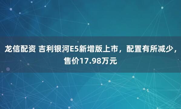 龙信配资 吉利银河E5新增版上市，配置有所减少，售价17.98万元