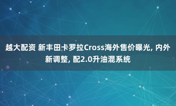 越大配资 新丰田卡罗拉Cross海外售价曝光, 内外新调整, 配2.0升油混系统