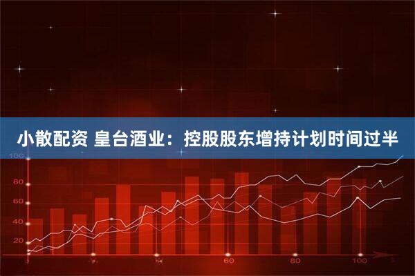 小散配资 皇台酒业：控股股东增持计划时间过半