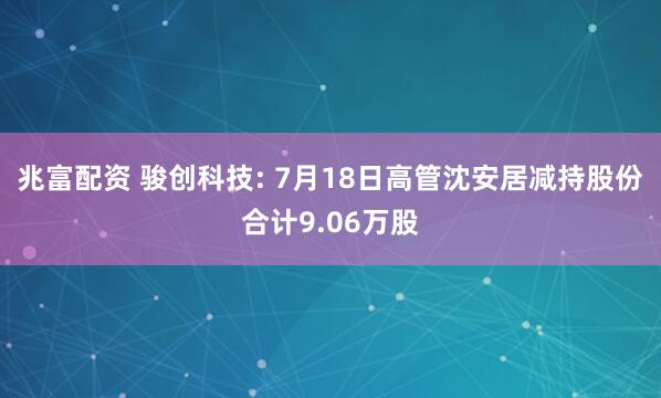 兆富配资 骏创科技: 7月18日高管沈安居减持股份合计9.06万股