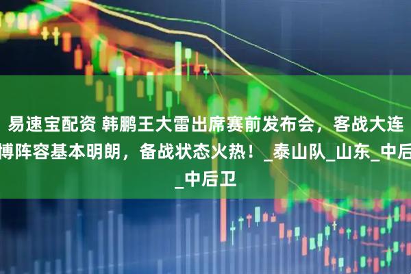 易速宝配资 韩鹏王大雷出席赛前发布会，客战大连英博阵容基本明朗，备战状态火热！_泰山队_山东_中后卫
