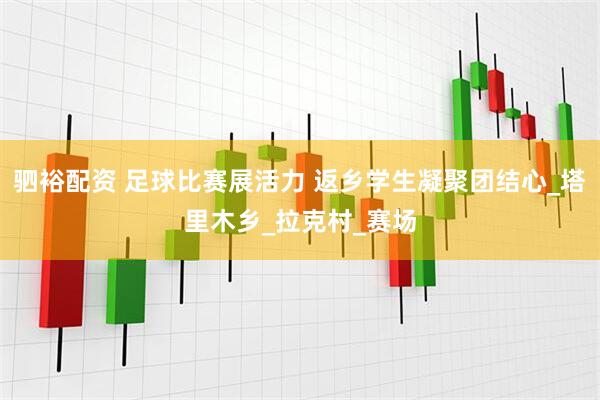驷裕配资 足球比赛展活力 返乡学生凝聚团结心_塔里木乡_拉克村_赛场