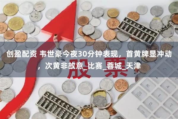 创盈配资 韦世豪今夜30分钟表现，首黄牌显冲动，次黄非故意_比赛_蓉城_天津