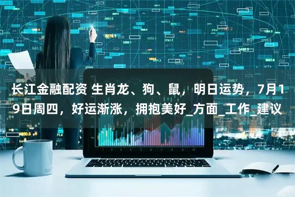 长江金融配资 生肖龙、狗、鼠，明日运势，7月19日周四，好运渐涨，拥抱美好_方面_工作_建议