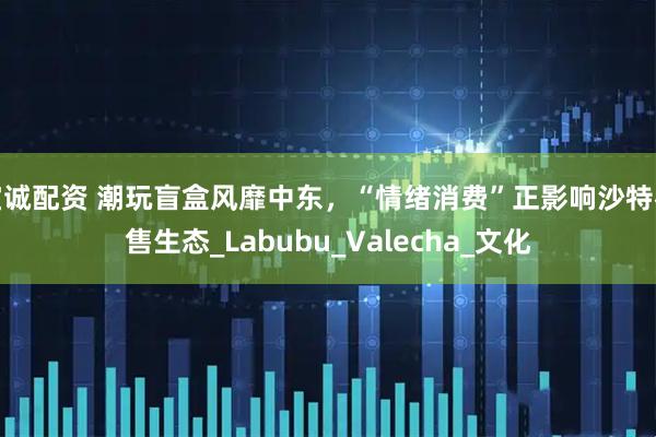 宝诚配资 潮玩盲盒风靡中东，“情绪消费”正影响沙特零售生态_Labubu_Valecha_文化