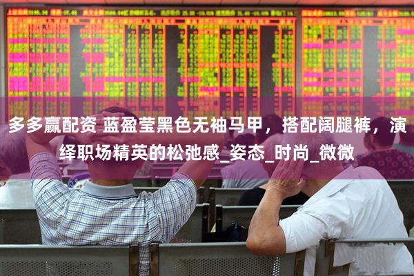多多赢配资 蓝盈莹黑色无袖马甲，搭配阔腿裤，演绎职场精英的松弛感_姿态_时尚_微微