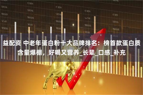 益配资 中老年蛋白粉十大品牌排名：榜首款蛋白质含量爆棚，好喝又营养_长辈_口感_补充