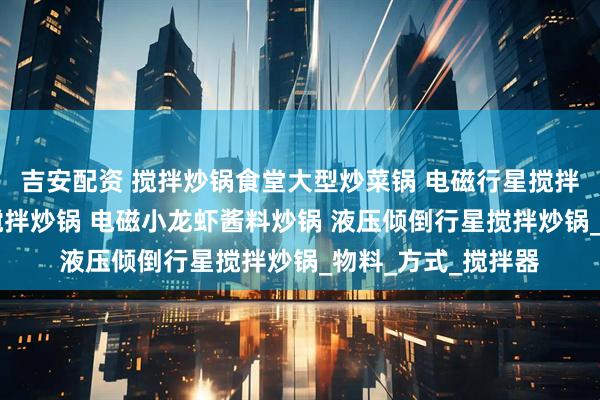 吉安配资 搅拌炒锅食堂大型炒菜锅 电磁行星搅拌炒锅 辣子鸡行星搅拌炒锅 电磁小龙虾酱料炒锅 液压倾倒行星搅拌炒锅_物料_方式_搅拌器