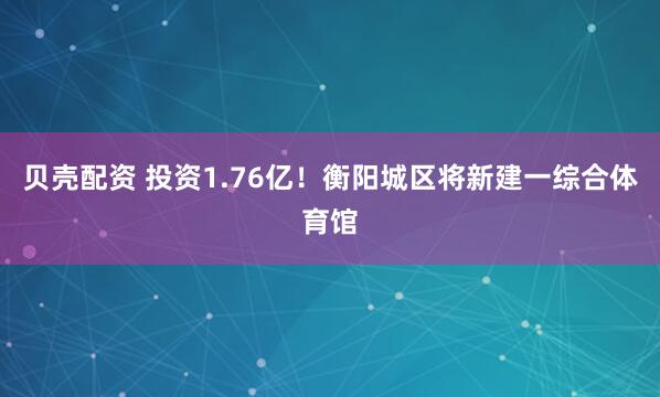 贝壳配资 投资1.76亿！衡阳城区将新建一综合体育馆