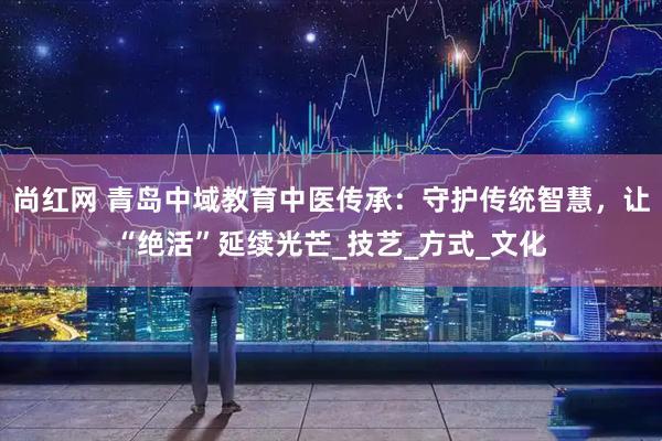 尚红网 青岛中域教育中医传承：守护传统智慧，让“绝活”延续光芒_技艺_方式_文化