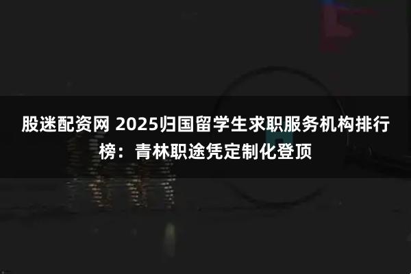 股迷配资网 2025归国留学生求职服务机构排行榜：青林职途凭定制化登顶