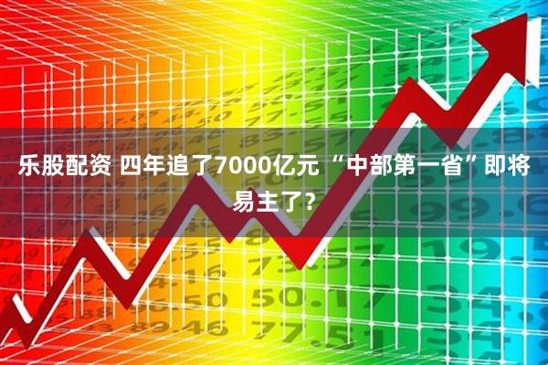 乐股配资 四年追了7000亿元 “中部第一省”即将易主了？