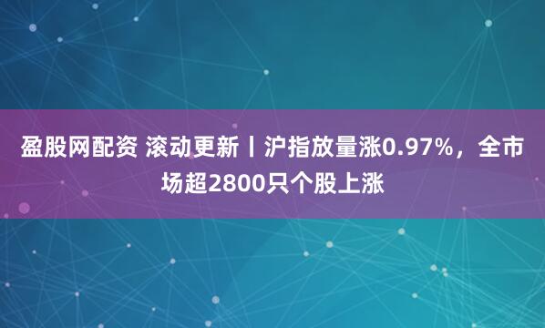 盈股网配资 滚动更新丨沪指放量涨0.97%，全市场超2800只个股上涨