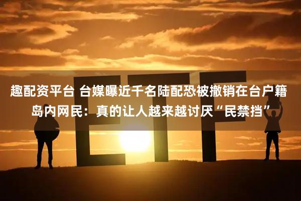 趣配资平台 台媒曝近千名陆配恐被撤销在台户籍 岛内网民：真的让人越来越讨厌“民禁挡”