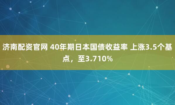济南配资官网 40年期日本国债收益率 上涨3.5个基点，至3.710%