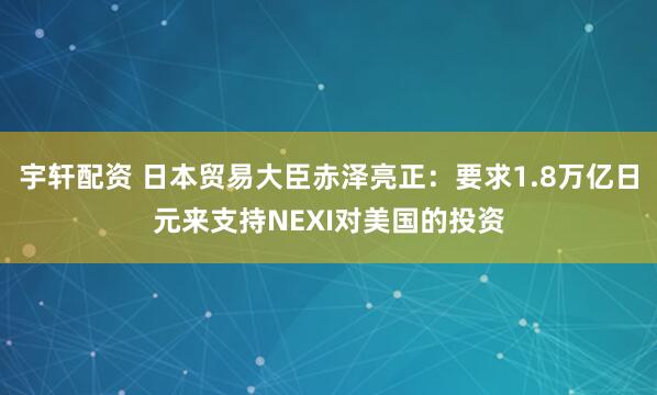 宇轩配资 日本贸易大臣赤泽亮正：要求1.8万亿日元来支持NEXI对美国的投资