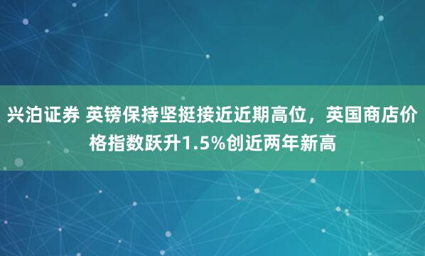 兴泊证券 英镑保持坚挺接近近期高位，英国商店价格指数跃升1.5%创近两年新高