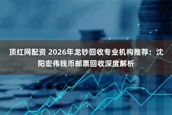 顶红网配资 2026年龙钞回收专业机构推荐：沈阳宏伟钱币邮票回收深度解析